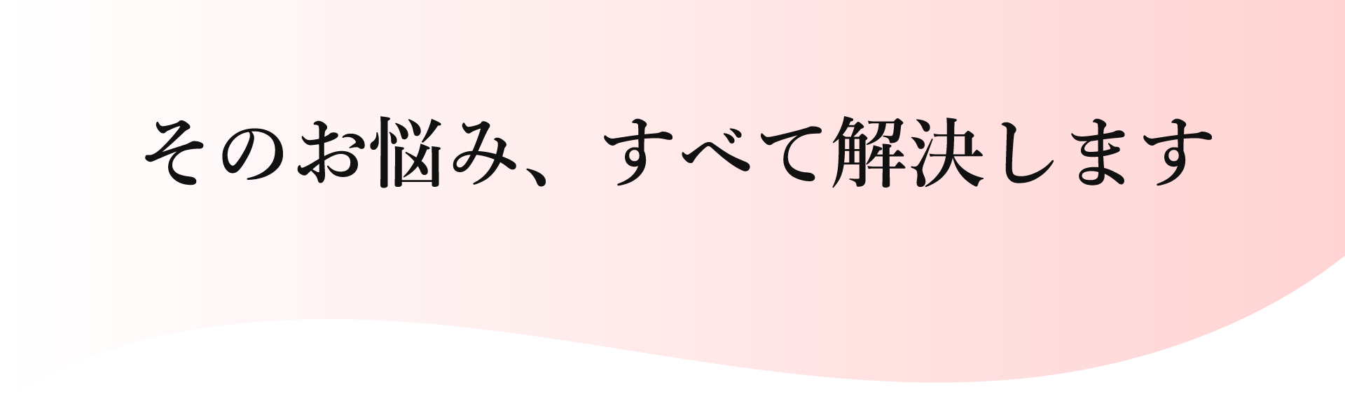 そのお悩み、すべて解決します。